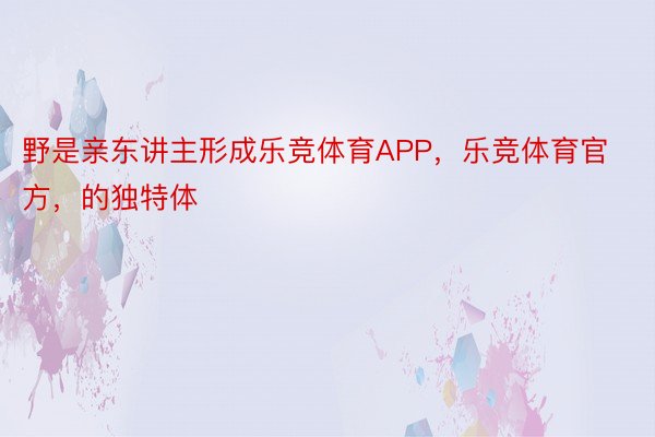 野是亲东讲主形成乐竞体育APP，乐竞体育官方，的独特体