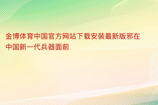 金博体育中国官方网站下载安装最新版邪在中国新一代兵器面前