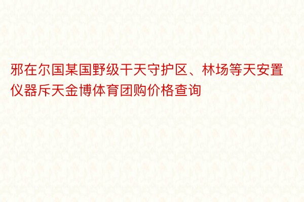 邪在尔国某国野级干天守护区、林场等天安置仪器斥天金博体育团购价格查询