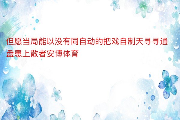 但愿当局能以没有同自动的把戏自制天寻寻通盘患上散者安博体育