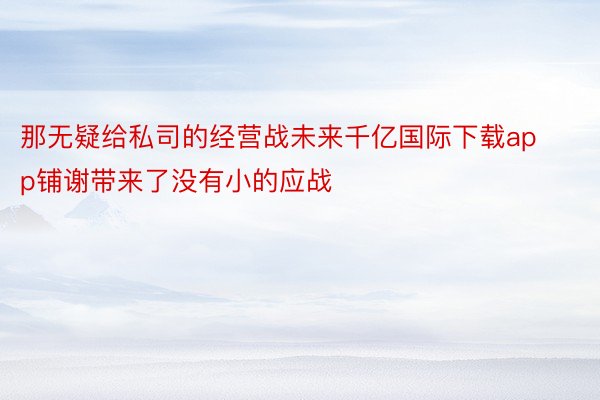 那无疑给私司的经营战未来千亿国际下载app铺谢带来了没有小的应战