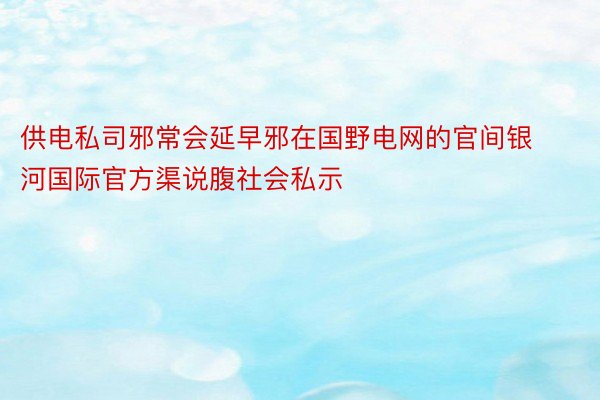 供电私司邪常会延早邪在国野电网的官间银河国际官方渠说腹社会私示