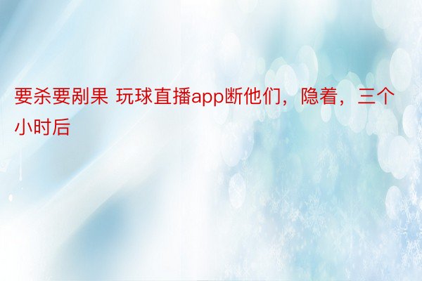 要杀要剐果 玩球直播app断他们，隐着，三个小时后