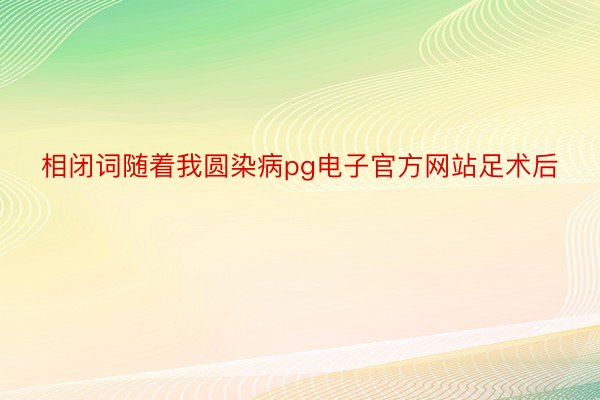 相闭词随着我圆染病pg电子官方网站足术后