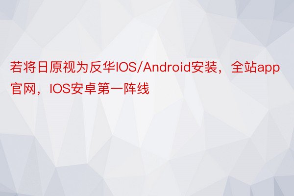 若将日原视为反华IOS/Android安装，全站app官网，IOS安卓第一阵线