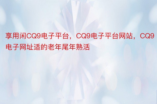 享用闲CQ9电子平台，CQ9电子平台网站，CQ9电子网址适的老年尾年熟活