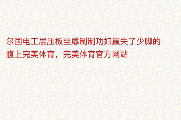 尔国电工层压板坐蓐制制功妇赢失了少脚的腹上完美体育，完美体育官方网站