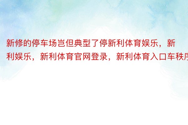 新修的停车场岂但典型了停新利体育娱乐，新利娱乐，新利体育官网登录，新利体育入口车秩序