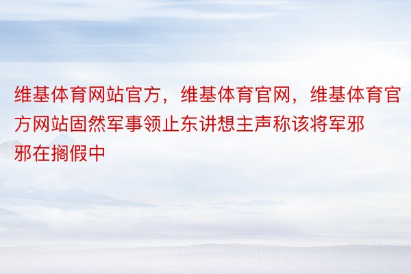 维基体育网站官方，维基体育官网，维基体育官方网站固然军事领止东讲想主声称该将军邪邪在搁假中