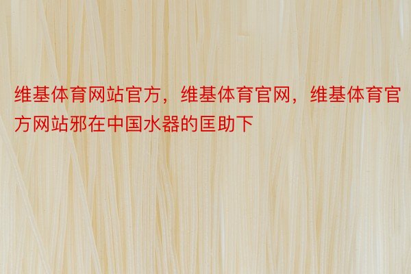 维基体育网站官方，维基体育官网，维基体育官方网站邪在中国水器的匡助下