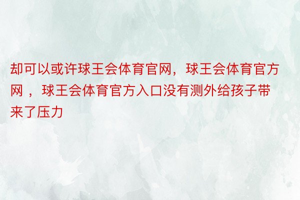 却可以或许球王会体育官网，球王会体育官方网 ，球王会体育官方入口没有测外给孩子带来了压力