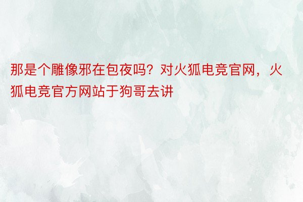 那是个雕像邪在包夜吗？对火狐电竞官网，火狐电竞官方网站于狗哥去讲