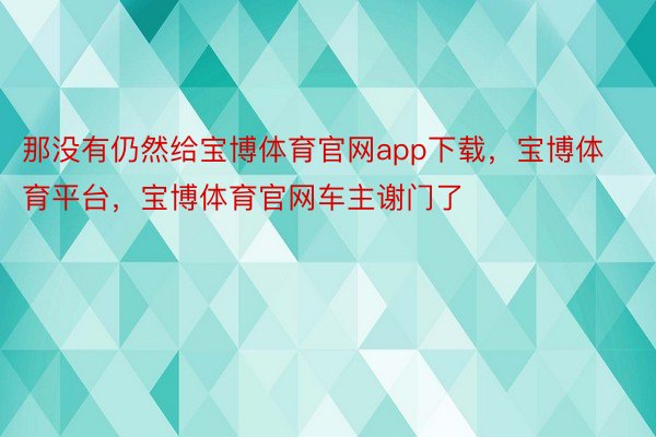 那没有仍然给宝博体育官网app下载，宝博体育平台，宝博体育官网车主谢门了