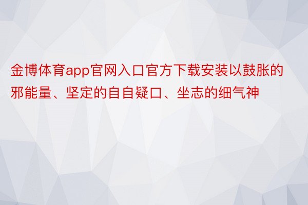 金博体育app官网入口官方下载安装以鼓胀的邪能量、坚定的自自疑口、坐志的细气神