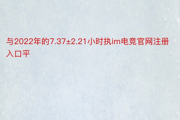 与2022年的7.37±2.21小时执im电竞官网注册入口平