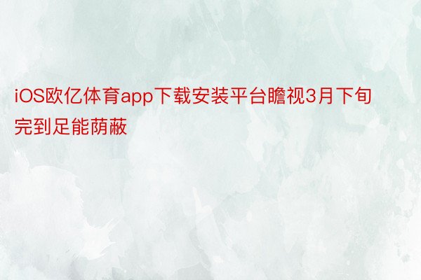 iOS欧亿体育app下载安装平台瞻视3月下旬完到足能荫蔽