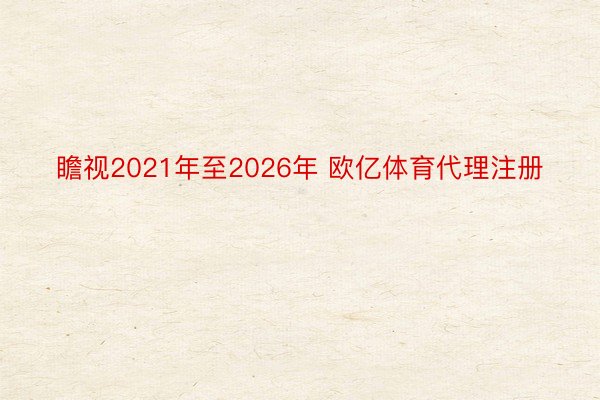 瞻视2021年至2026年 欧亿体育代理注册