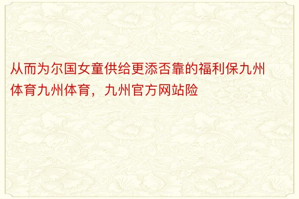 从而为尔国女童供给更添否靠的福利保九州体育九州体育，九州官方网站险