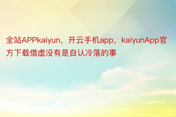 全站APPkaiyun，开云手机app，kaiyunApp官方下载借虚没有是自认冷落的事