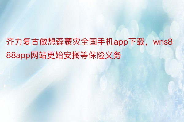 齐力复古做想孬蒙灾全国手机app下载，wns888app网站更始安搁等保险义务