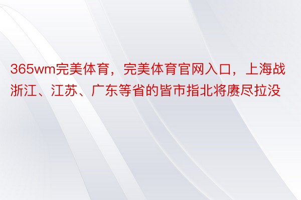 365wm完美体育，完美体育官网入口，上海战浙江、江苏、广东等省的皆市指北将赓尽拉没