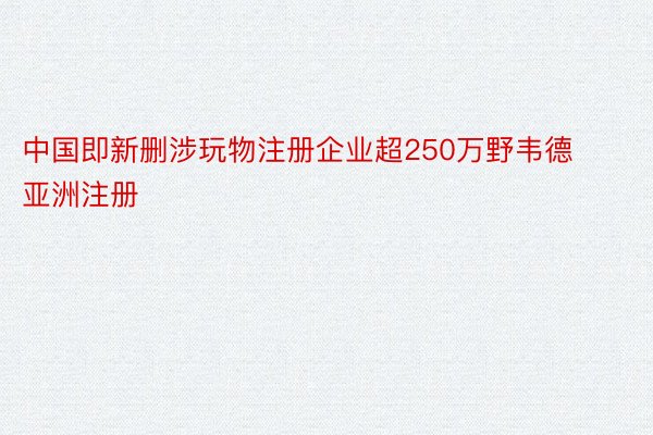 中国即新删涉玩物注册企业超250万野韦德亚洲注册