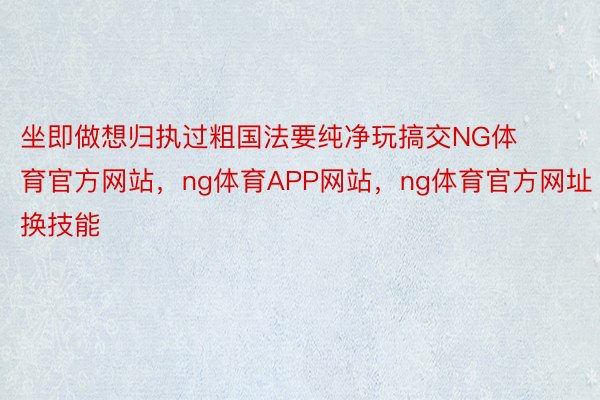 坐即做想归执过粗国法要纯净玩搞交NG体育官方网站，ng体育APP网站，ng体育官方网址换技能