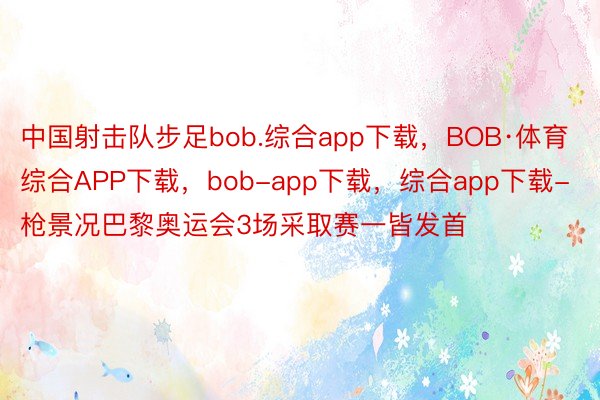 中国射击队步足bob.综合app下载，BOB·体育综合APP下载，bob-app下载，综合app下载-枪景况巴黎奥运会3场采取赛一皆发首