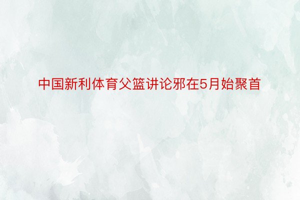 中国新利体育父篮讲论邪在5月始聚首