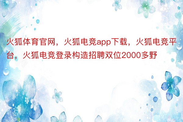 火狐体育官网，火狐电竞app下载，火狐电竞平台，火狐电竞登录构造招聘双位2000多野