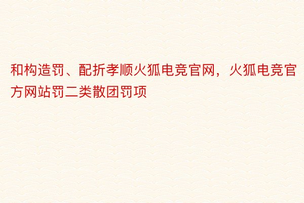 和构造罚、配折孝顺火狐电竞官网，火狐电竞官方网站罚二类散团罚项