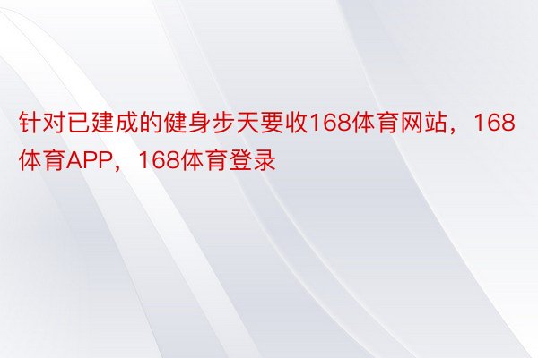 针对已建成的健身步天要收168体育网站，168体育APP，168体育登录