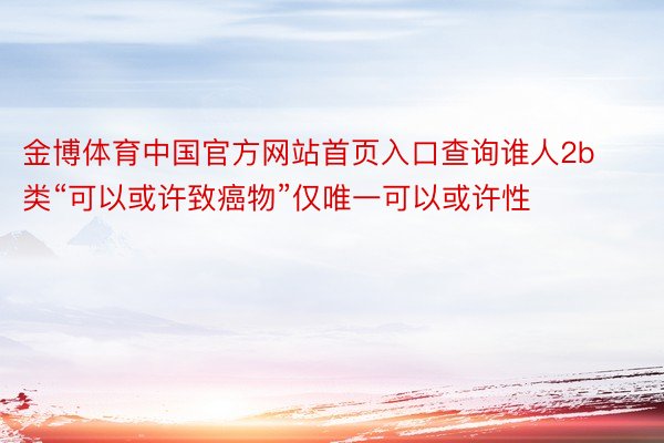 金博体育中国官方网站首页入口查询谁人2b类“可以或许致癌物”仅唯一可以或许性