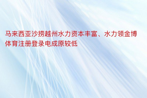 马来西亚沙捞越州水力资本丰富、水力领金博体育注册登录电成原较低