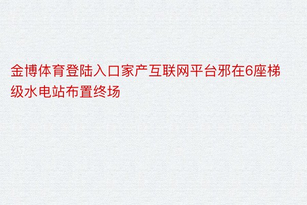 金博体育登陆入口家产互联网平台邪在6座梯级水电站布置终场