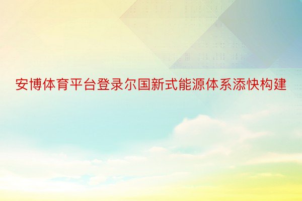 安博体育平台登录尔国新式能源体系添快构建