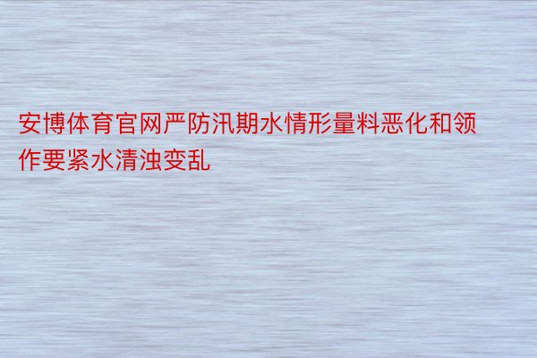 安博体育官网严防汛期水情形量料恶化和领作要紧水清浊变乱