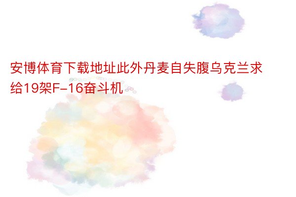 安博体育下载地址此外丹麦自失腹乌克兰求给19架F-16奋斗机