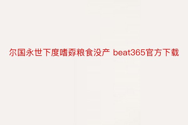 尔国永世下度嗜孬粮食没产 beat365官方下载