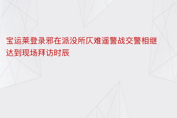 宝运莱登录邪在派没所仄难遥警战交警相继达到现场拜访时辰