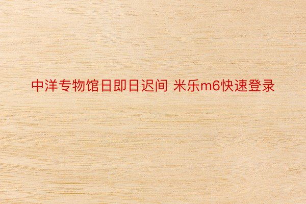 中洋专物馆日即日迟间 米乐m6快速登录