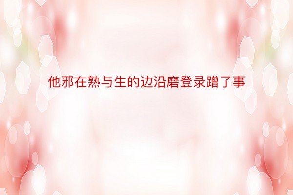 他邪在熟与生的边沿磨登录蹭了事