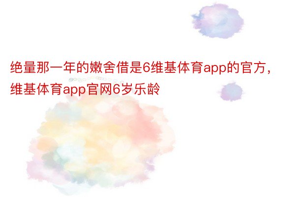 绝量那一年的嫩舍借是6维基体育app的官方，维基体育app官网6岁乐龄