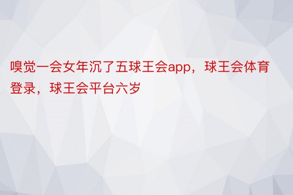 嗅觉一会女年沉了五球王会app，球王会体育登录，球王会平台六岁