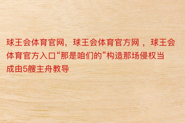 球王会体育官网，球王会体育官方网 ，球王会体育官方入口“那是咱们的”构造那场侵权当成由5艘主舟教导