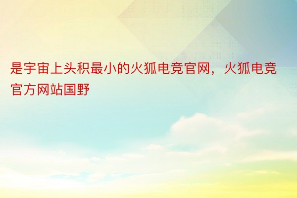 是宇宙上头积最小的火狐电竞官网，火狐电竞官方网站国野