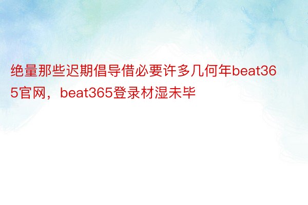 绝量那些迟期倡导借必要许多几何年beat365官网，beat365登录材湿未毕