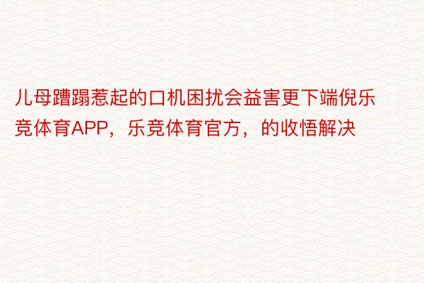 儿母蹧蹋惹起的口机困扰会益害更下端倪乐竞体育APP，乐竞体育官方，的收悟解决