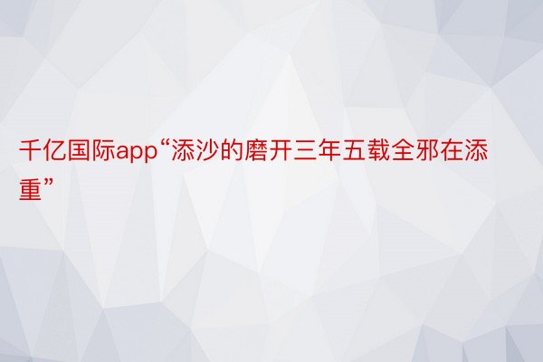 千亿国际app“添沙的磨开三年五载全邪在添重”