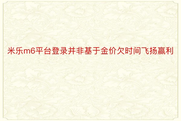 米乐m6平台登录并非基于金价欠时间飞扬赢利